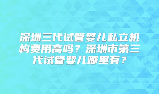 深圳三代试管婴儿私立机构费用高吗?深圳市第三代试管婴儿哪里有?