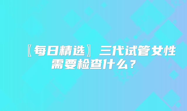 〖每日精选〗三代试管女性需要检查什么?