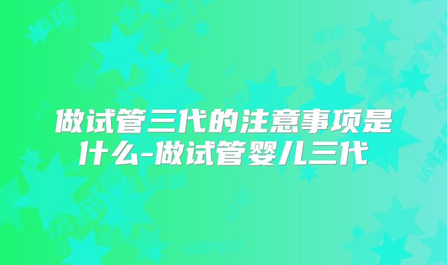 做试管三代的注意事项是什么-做试管婴儿三代