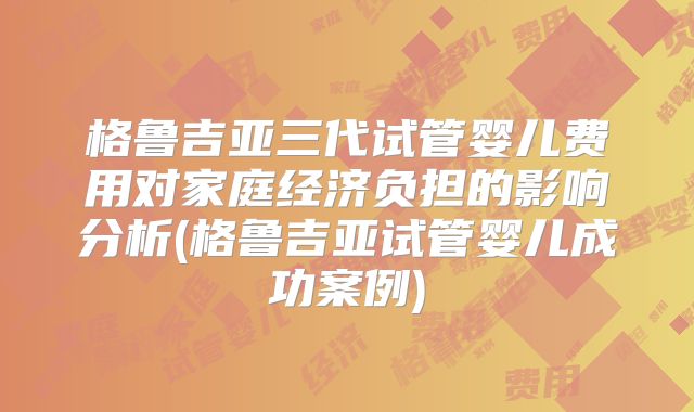 格鲁吉亚三代试管婴儿费用对家庭经济负担的影响分析(格鲁吉亚试管婴儿成功案例)