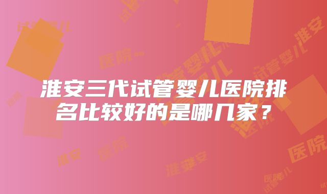 淮安三代试管婴儿医院排名比较好的是哪几家?