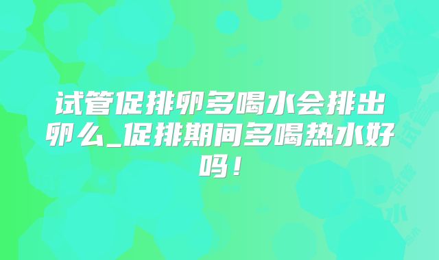 试管促排卵多喝水会排出卵么_促排期间多喝热水好吗!
