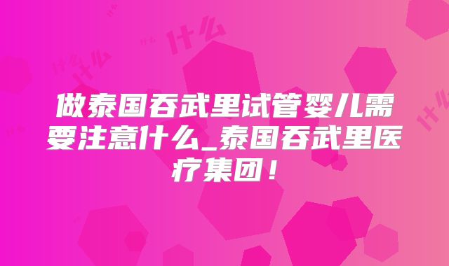 做泰国吞武里试管婴儿需要注意什么_泰国吞武里医疗集团！