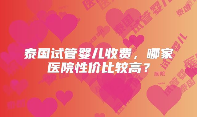 泰国试管婴儿收费，哪家医院性价比较高？