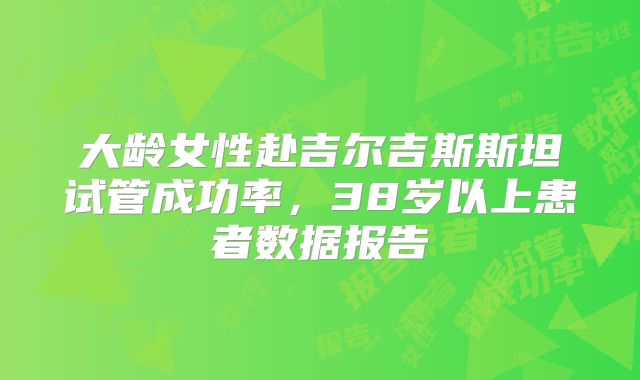 大龄女性赴吉尔吉斯斯坦试管成功率，38岁以上患者数据报告
