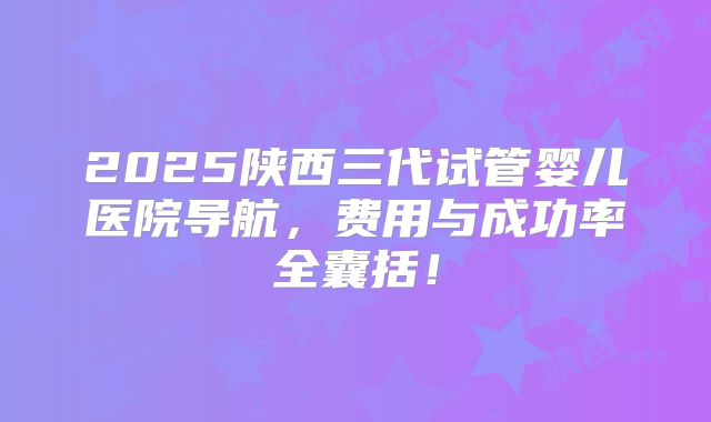 2025陕西三代试管婴儿医院导航，费用与成功率全囊括！