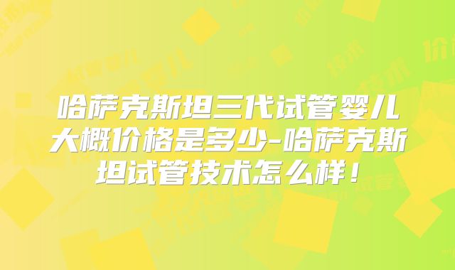 哈萨克斯坦三代试管婴儿大概价格是多少-哈萨克斯坦试管技术怎么样!