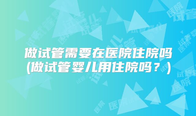 做试管需要在医院住院吗(做试管婴儿用住院吗?)