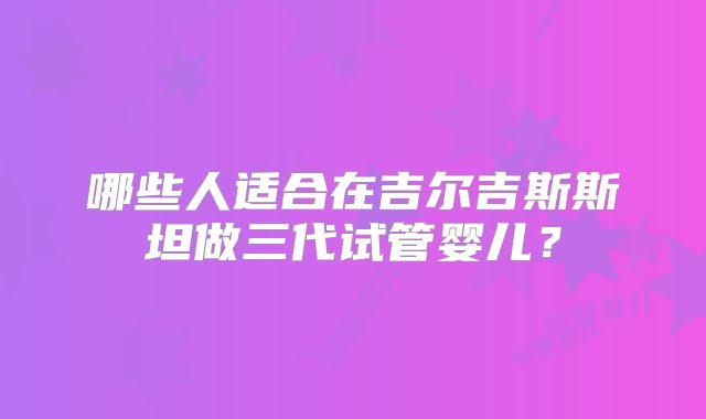 哪些人适合在吉尔吉斯斯坦做三代试管婴儿?