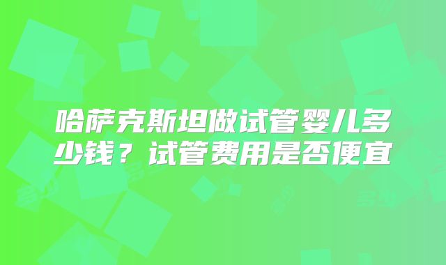 哈萨克斯坦做试管婴儿多少钱？试管费用是否便宜