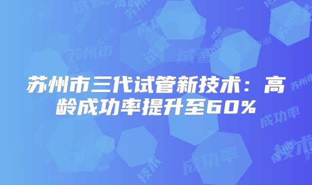 苏州市三代试管新技术：高龄成功率提升至60%