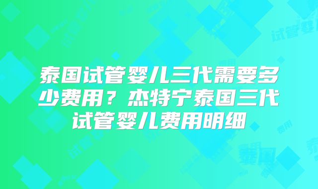 泰国试管婴儿三代需要多少费用?杰特宁泰国三代试管婴儿费用明细