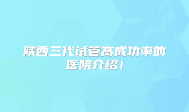 陕西三代试管高成功率的医院介绍！