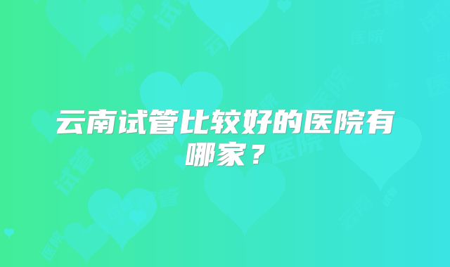 云南试管比较好的医院有哪家?