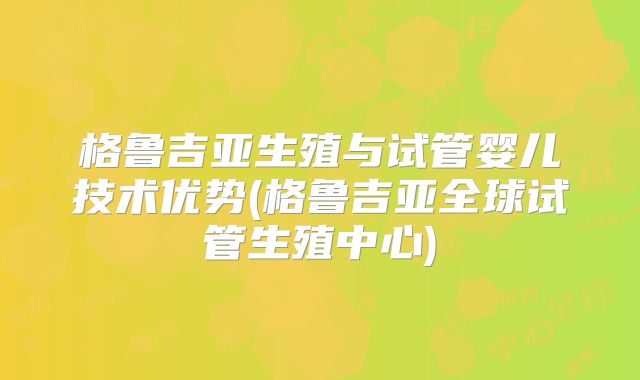格鲁吉亚生殖与试管婴儿技术优势(格鲁吉亚全球试管生殖中心)