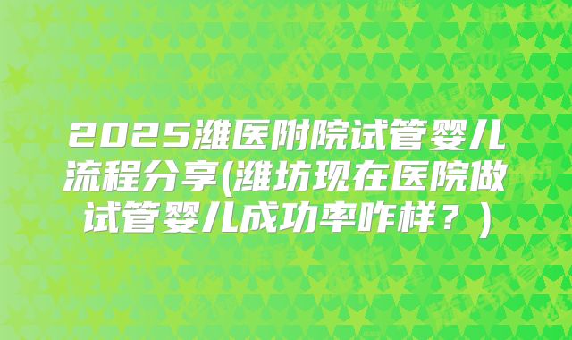 2025潍医附院试管婴儿流程分享(潍坊现在医院做试管婴儿成功率咋样?)