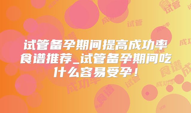 试管备孕期间提高成功率食谱推荐_试管备孕期间吃什么容易受孕!