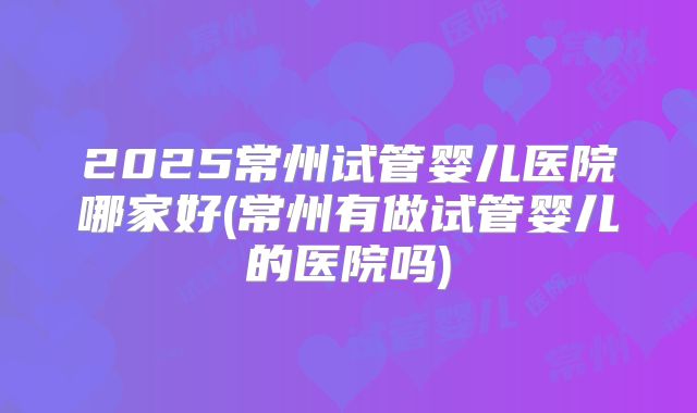 2025常州试管婴儿医院哪家好(常州有做试管婴儿的医院吗)
