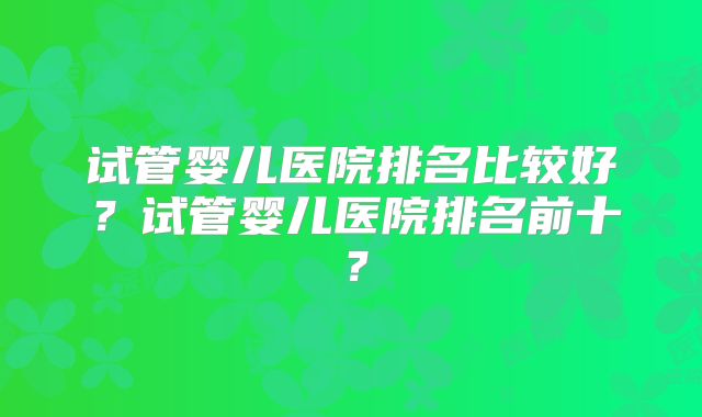 试管婴儿医院排名比较好?试管婴儿医院排名前十?