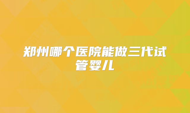 郑州哪个医院能做三代试管婴儿