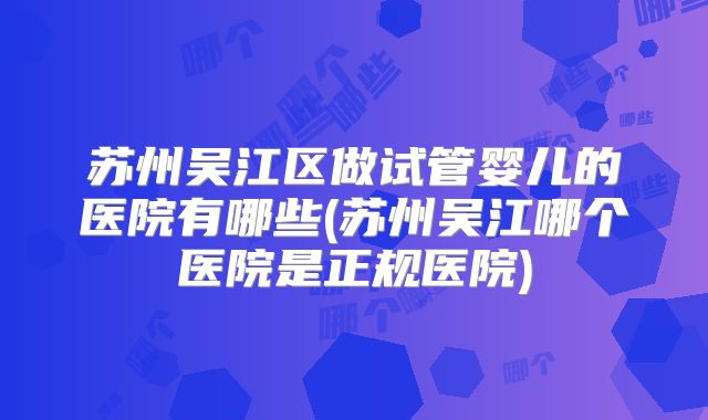 苏州吴江区做试管婴儿的医院有哪些(苏州吴江哪个医院是正规医院)