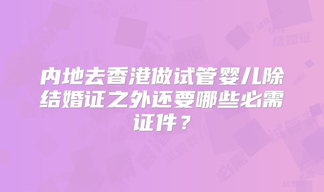 内地去香港做试管婴儿除结婚证之外还要哪些必需证件？