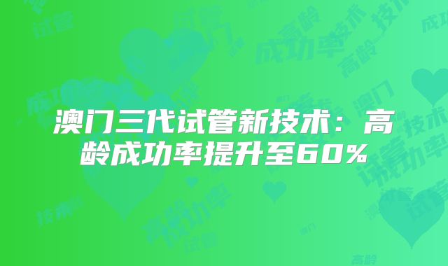 澳门三代试管新技术:高龄成功率提升至60%