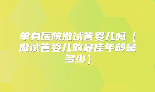 单身医院做试管婴儿吗（做试管婴儿的最佳年龄是多少）