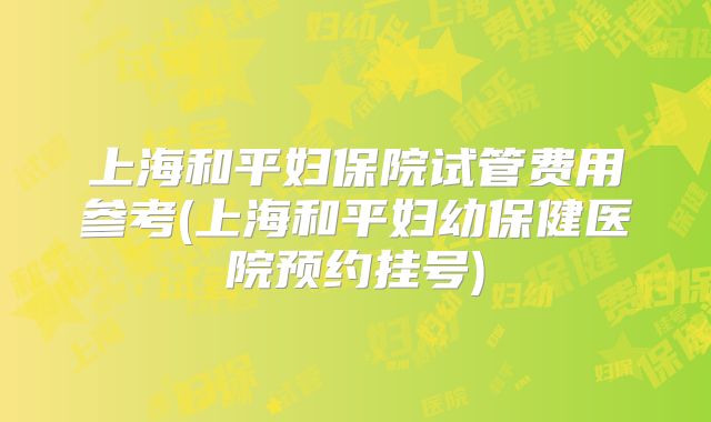 上海和平妇保院试管费用参考(上海和平妇幼保健医院预约挂号)