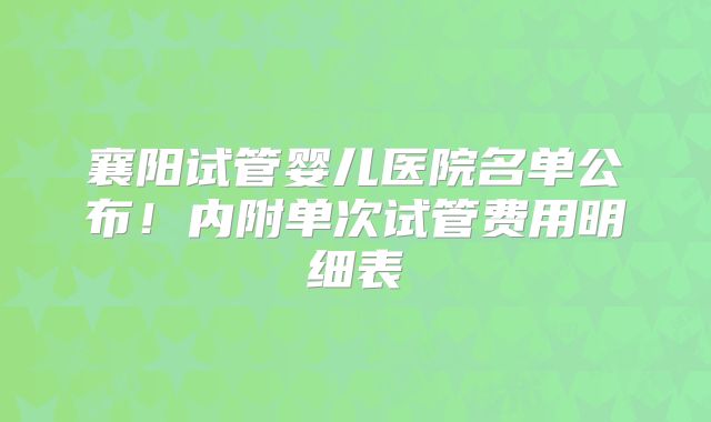 襄阳试管婴儿医院名单公布！内附单次试管费用明细表