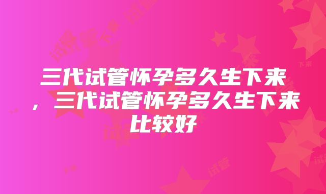 三代试管怀孕多久生下来,三代试管怀孕多久生下来比较好