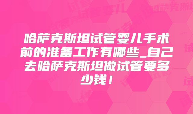 哈萨克斯坦试管婴儿手术前的准备工作有哪些_自己去哈萨克斯坦做试管要多少钱!