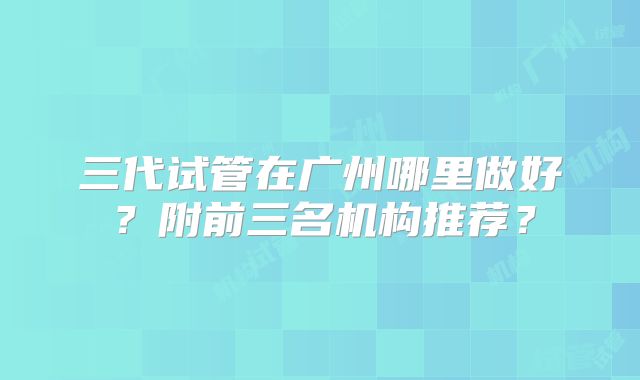 三代试管在广州哪里做好？附前三名机构推荐？