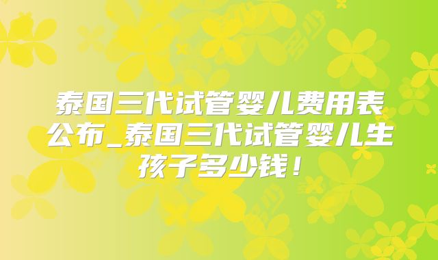 泰国三代试管婴儿费用表公布_泰国三代试管婴儿生孩子多少钱！