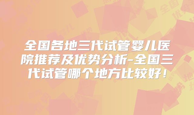 全国各地三代试管婴儿医院推荐及优势分析-全国三代试管哪个地方比较好!