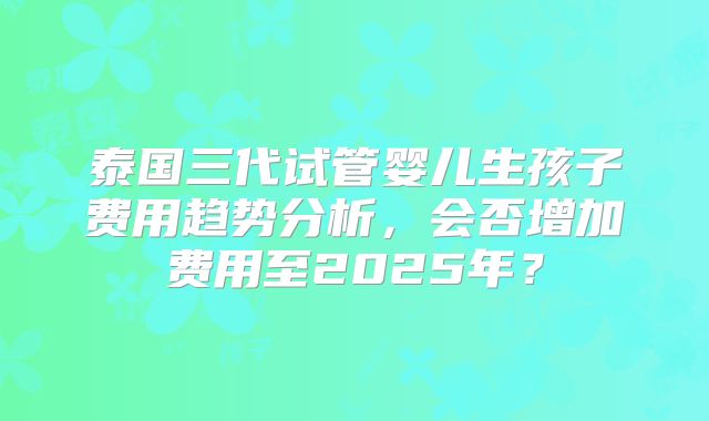 泰国三代试管婴儿生孩子费用趋势分析，会否增加费用至2025年？