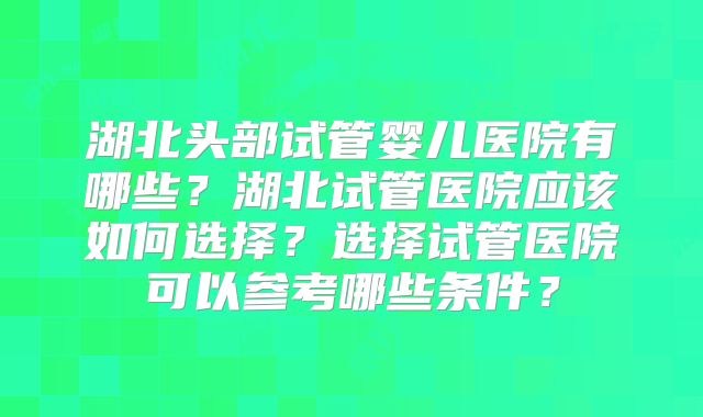 湖北头部试管婴儿医院有哪些?湖北试管医院应该如何选择?选择试管医院可以参考哪些条件?