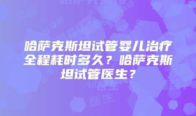 哈萨克斯坦试管婴儿治疗全程耗时多久?哈萨克斯坦试管医生?