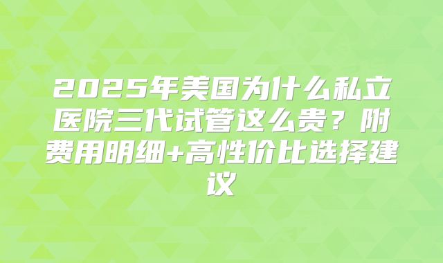 2025年美国为什么私立医院三代试管这么贵？附费用明细+高性价比选择建议