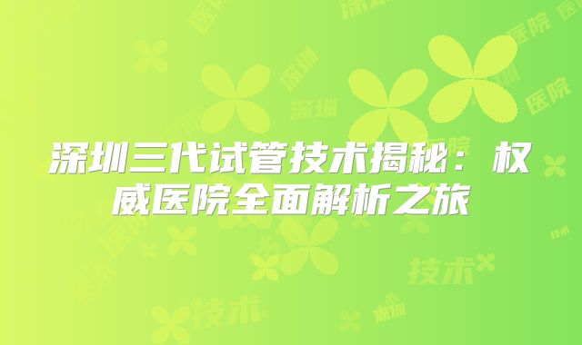 深圳三代试管技术揭秘:权威医院全面解析之旅