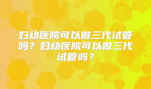 妇幼医院可以做三代试管吗？妇幼医院可以做三代试管吗？