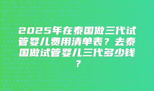 2025年在泰国做三代试管婴儿费用清单表?去泰国做试管婴儿三代多少钱?