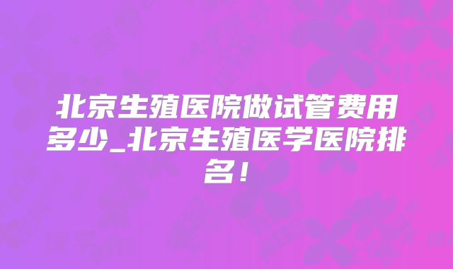 北京生殖医院做试管费用多少_北京生殖医学医院排名!