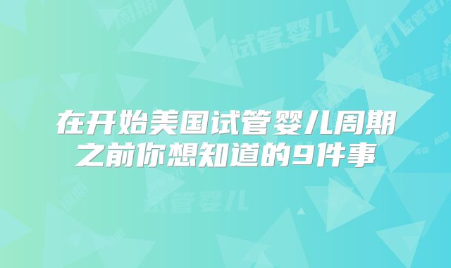 在开始美国试管婴儿周期之前你想知道的9件事