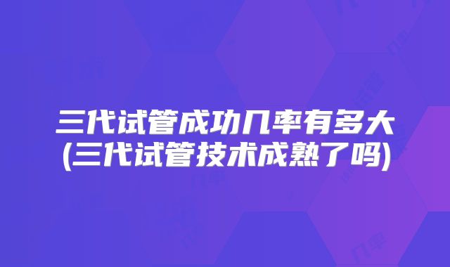 三代试管成功几率有多大(三代试管技术成熟了吗)
