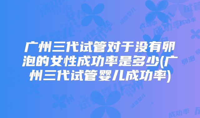 广州三代试管对于没有卵泡的女性成功率是多少(广州三代试管婴儿成功率)