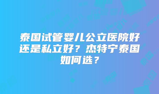 泰国试管婴儿公立医院好还是私立好?杰特宁泰国如何选?