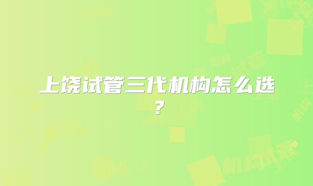 上饶试管三代机构怎么选?