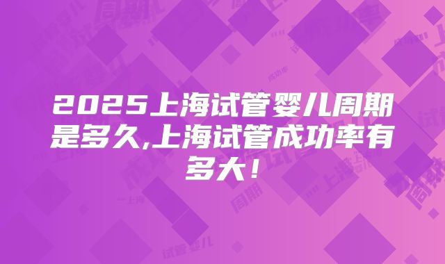 2025上海试管婴儿周期是多久,上海试管成功率有多大!