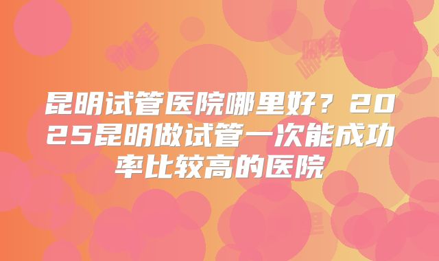 昆明试管医院哪里好？2025昆明做试管一次能成功率比较高的医院